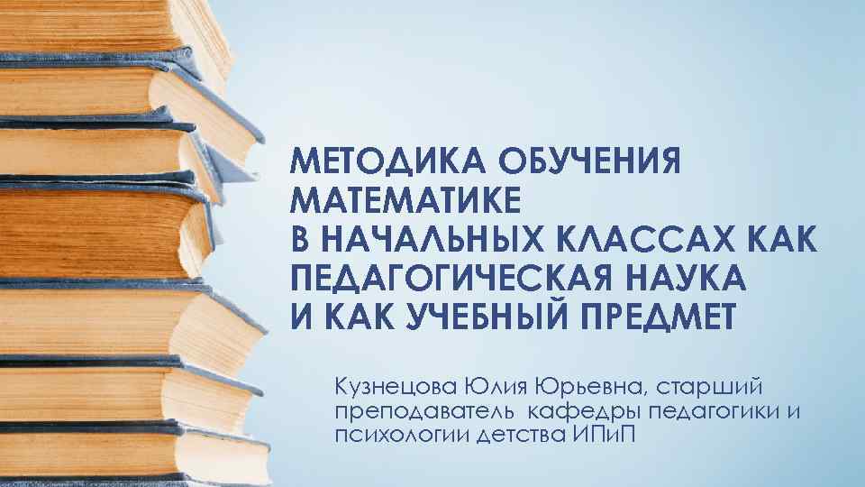 МЕТОДИКА ОБУЧЕНИЯ МАТЕМАТИКЕ В НАЧАЛЬНЫХ КЛАССАХ КАК ПЕДАГОГИЧЕСКАЯ НАУКА И КАК УЧЕБНЫЙ ПРЕДМЕТ Кузнецова