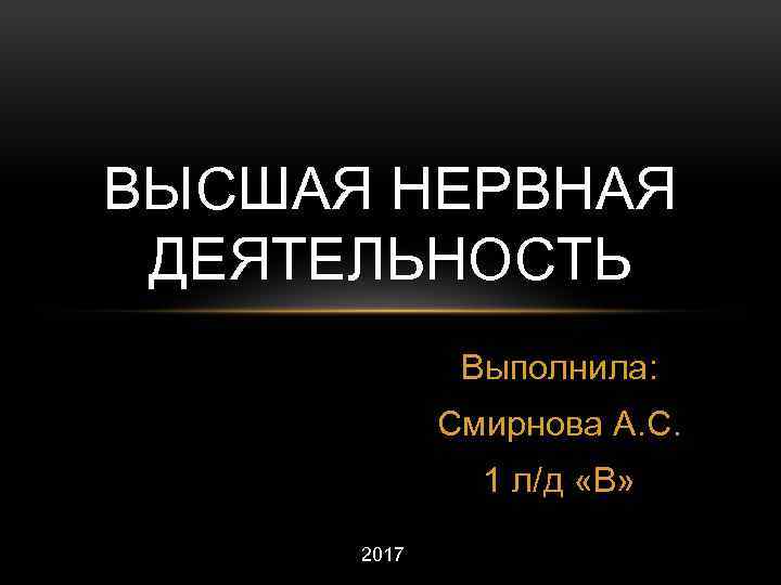 ВЫСШАЯ НЕРВНАЯ ДЕЯТЕЛЬНОСТЬ Выполнила: Смирнова А. С. 1 л/д «В» 2017 