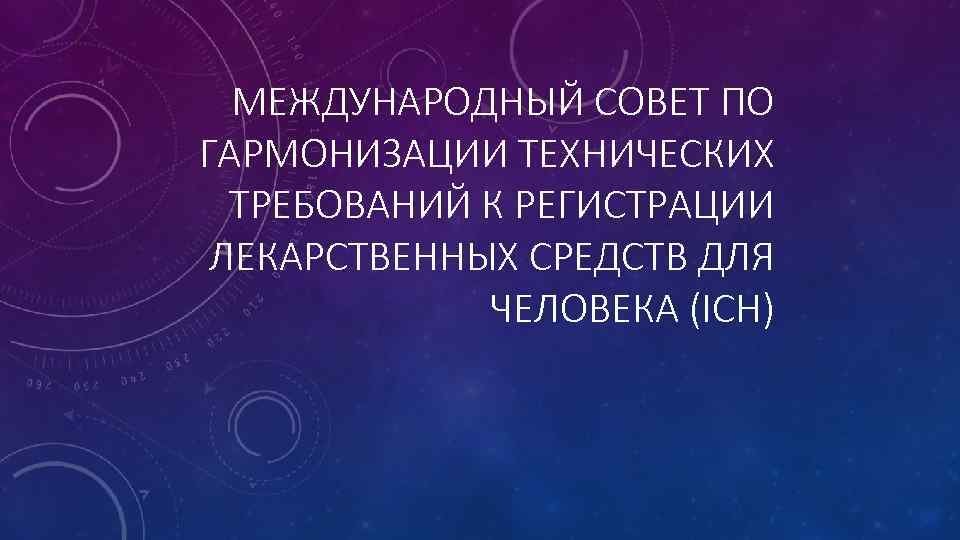 МЕЖДУНАРОДНЫЙ СОВЕТ ПО ГАРМОНИЗАЦИИ ТЕХНИЧЕСКИХ ТРЕБОВАНИЙ К РЕГИСТРАЦИИ ЛЕКАРСТВЕННЫХ СРЕДСТВ ДЛЯ ЧЕЛОВЕКА (ICH) 