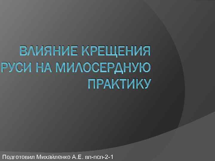 ВЛИЯНИЕ КРЕЩЕНИЯ РУСИ НА МИЛОСЕРДНУЮ ПРАКТИКУ Подготовил Михайленко А. Е. вп-псп-2 -1 