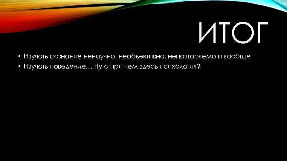 ИТОГ • Изучать сознание ненаучно, необъективно, неповторяемо и вообще • Изучать поведение… Ну а