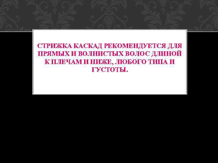 СТРИЖКА КАСКАД РЕКОМЕНДУЕТСЯ ДЛЯ ПРЯМЫХ И ВОЛНИСТЫХ ВОЛОС ДЛИНОЙ К ПЛЕЧАМ И НИЖЕ, ЛЮБОГО