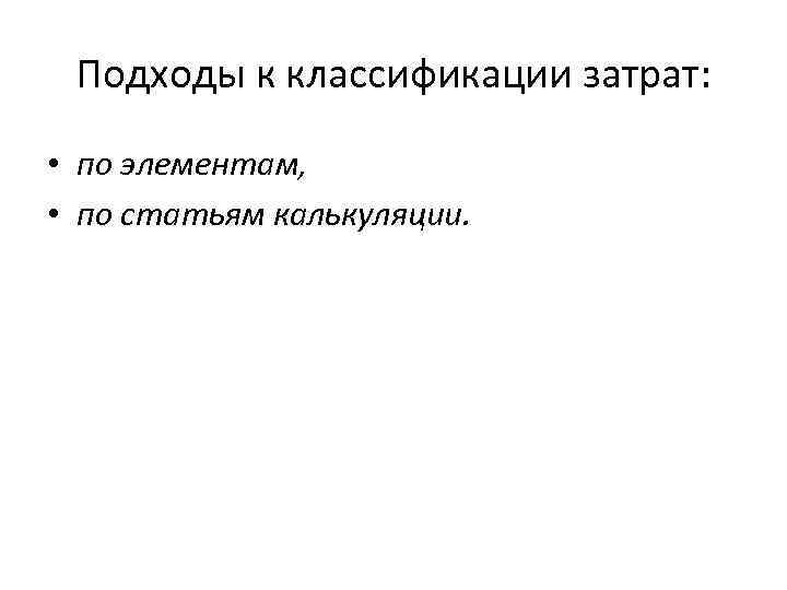 Подходы к классификации затрат: • по элементам, • по статьям калькуляции. 