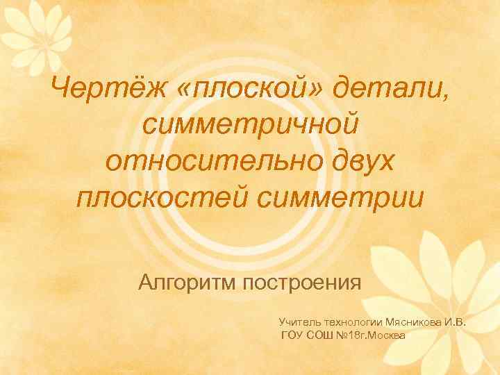 Чертёж «плоской» детали, симметричной относительно двух плоскостей симметрии Алгоритм построения Учитель технологии Мясникова И.