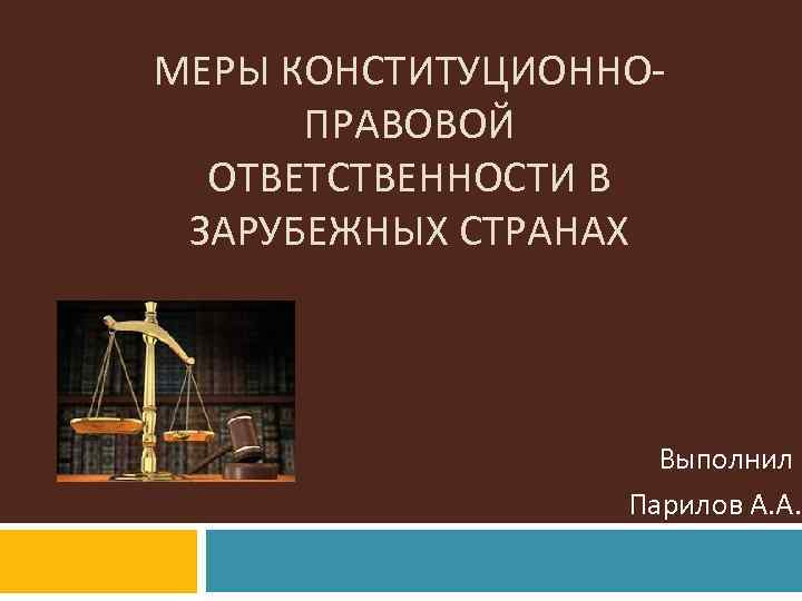 МЕРЫ КОНСТИТУЦИОННОПРАВОВОЙ ОТВЕТСТВЕННОСТИ В ЗАРУБЕЖНЫХ СТРАНАХ Выполнил Парилов А. А. 