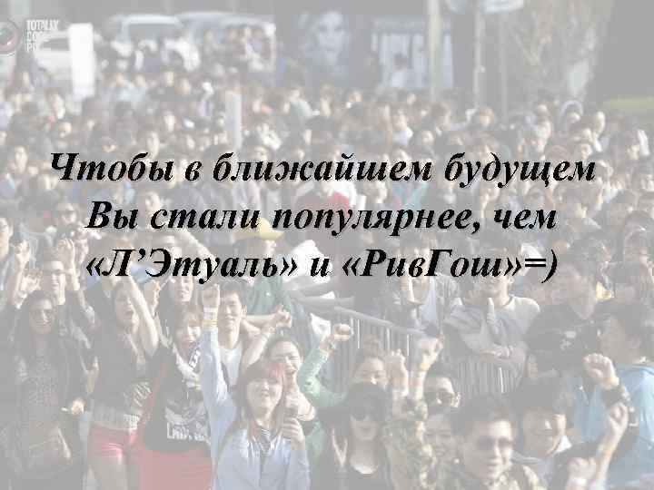 Чтобы в ближайшем будущем Вы стали популярнее, чем «Л’Этуаль» и «Рив. Гош» =) 