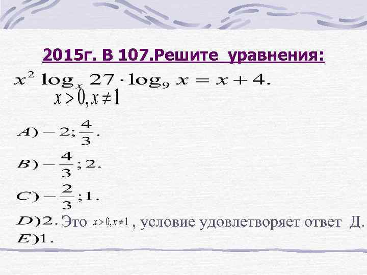 2015 г. В 107. Решите уравнения: Это , условие удовлетворяет ответ Д. 