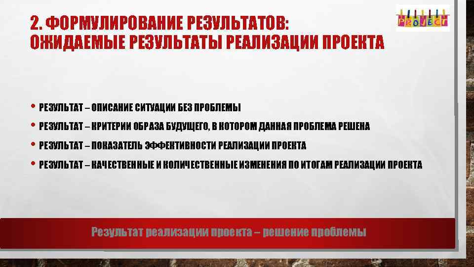 2. ФОРМУЛИРОВАНИЕ РЕЗУЛЬТАТОВ: ОЖИДАЕМЫЕ РЕЗУЛЬТАТЫ РЕАЛИЗАЦИИ ПРОЕКТА • РЕЗУЛЬТАТ – ОПИСАНИЕ СИТУАЦИИ БЕЗ ПРОБЛЕМЫ