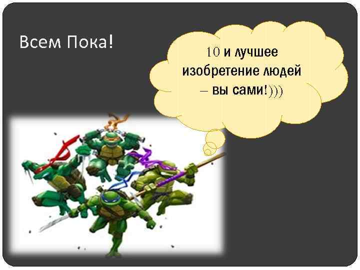 Всем Пока! 10 и лучшее изобретение людей – вы сами!))) 