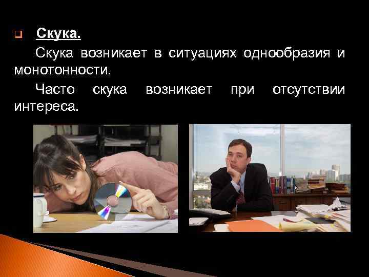 Скука возникает в ситуациях однообразия и монотонности. Часто скука возникает при отсутствии интереса. q