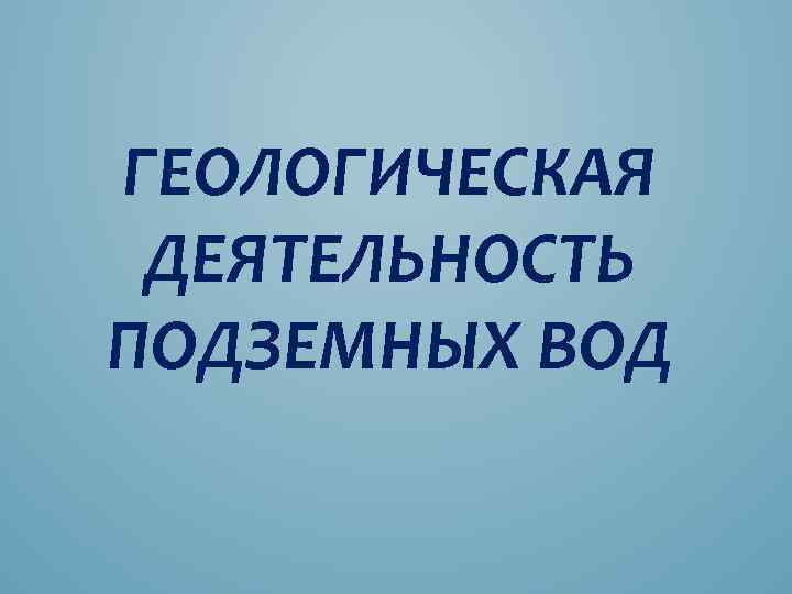 ГЕОЛОГИЧЕСКАЯ ДЕЯТЕЛЬНОСТЬ ПОДЗЕМНЫХ ВОД 