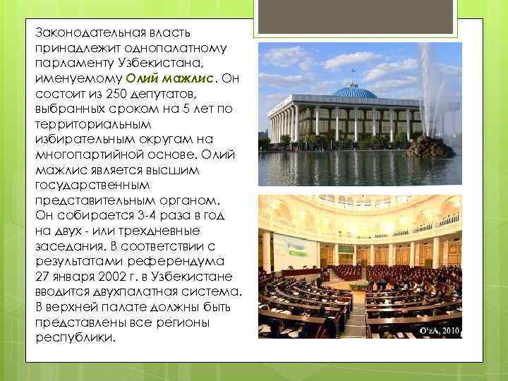 Законодательная власть принадлежит однопалатному парламенту Узбекистана, именуемому Олий мажлис. Он состоит из 250 депутатов,