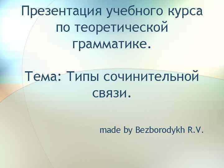 Презентация учебного курса по теоретической грамматике. Тема: Типы сочинительной связи. made by Bezborodykh R.