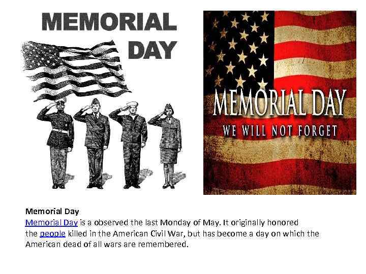 Memorial Day is a observed the last Monday of May. It originally honored the