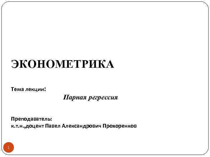 ЭКОНОМЕТРИКА Тема лекции: Парная регрессия Преподаватель: к. т. н. , доцент Павел Александрович Прохоренков