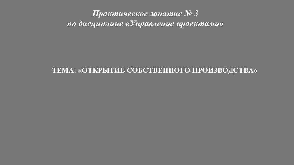 Практическое занятие № 3 по дисциплине «Управление проектами» ТЕМА: «ОТКРЫТИЕ СОБСТВЕННОГО ПРОИЗВОДСТВА» 
