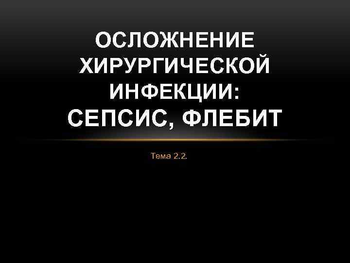 ОСЛОЖНЕНИЕ ХИРУРГИЧЕСКОЙ ИНФЕКЦИИ: СЕПСИС, ФЛЕБИТ Тема 2. 2. 