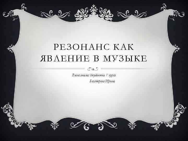 РЕЗОНАНС КАК ЯВЛЕНИЕ В МУЗЫКЕ Выполнила: студентка 1 курса Бехтерева Ирина 