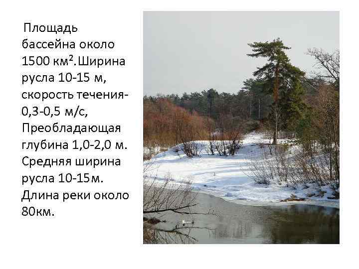 Площадь бассейна около 1500 км². Ширина русла 10 -15 м, скорость течения- 0, 3