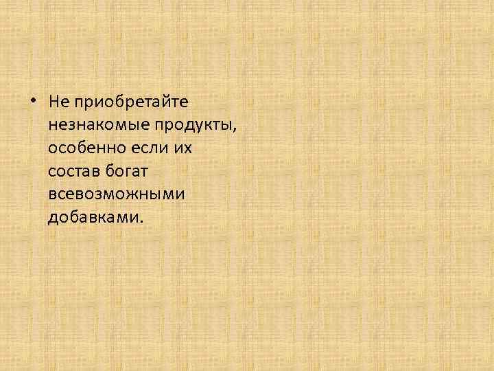  • Не приобретайте незнакомые продукты, особенно если их состав богат всевозможными добавками. 