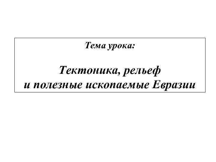 Тема урока: Тектоника, рельеф и полезные ископаемые Евразии 