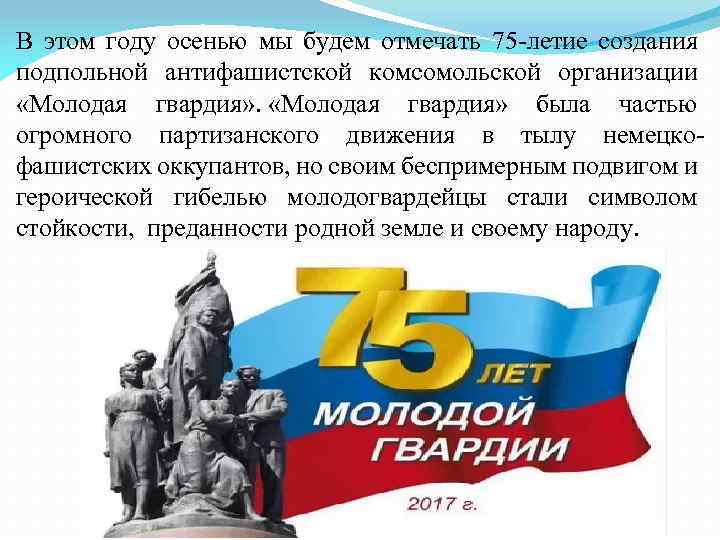 В этом году осенью мы будем отмечать 75 -летие создания подпольной антифашистской комсомольской организации