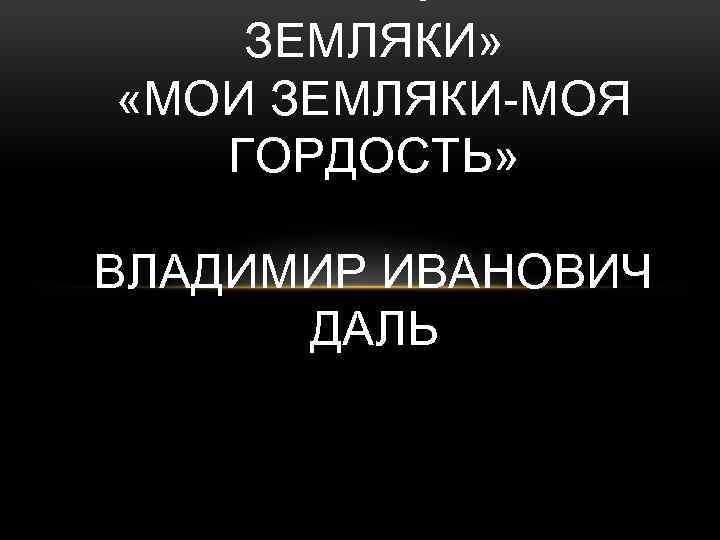 ЗЕМЛЯКИ» «МОИ ЗЕМЛЯКИ-МОЯ ГОРДОСТЬ» ВЛАДИМИР ИВАНОВИЧ ДАЛЬ 