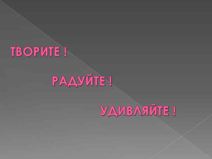 ТВОРИТЕ ! РАДУЙТЕ ! УДИВЛЯЙТЕ ! 