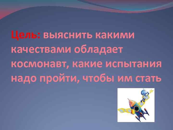 Цель: выяснить какими качествами обладает космонавт, какие испытания надо пройти, чтобы им стать 