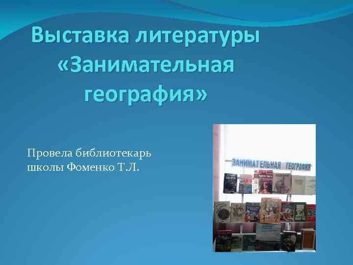 Выставка литературы «Занимательная география» Провела библиотекарь школы Фоменко Т. Л. 