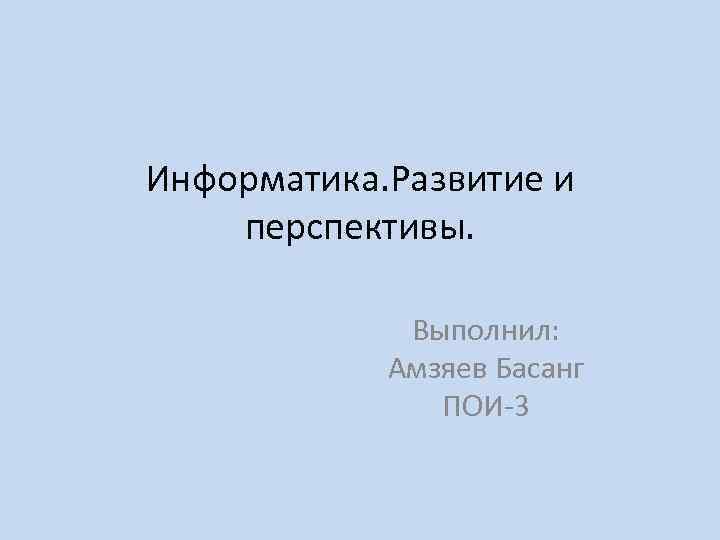 Информатика. Развитие и перспективы. Выполнил: Амзяев Басанг ПОИ-3 