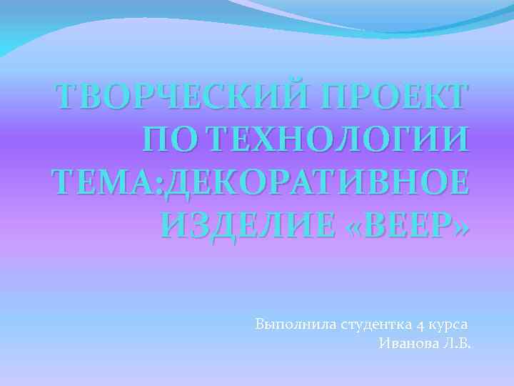 ТВОРЧЕСКИЙ ПРОЕКТ ПО ТЕХНОЛОГИИ ТЕМА: ДЕКОРАТИВНОЕ ИЗДЕЛИЕ «ВЕЕР» Выполнила студентка 4 курса Иванова Л.