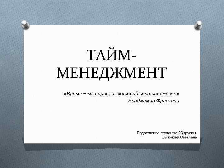 ТАЙММЕНЕДЖМЕНТ «Время − материя, из которой состоит жизнь» Бенджамин Франклин Подготовила студентка 23 группы