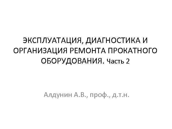 ЭКСПЛУАТАЦИЯ, ДИАГНОСТИКА И ОРГАНИЗАЦИЯ РЕМОНТА ПРОКАТНОГО ОБОРУДОВАНИЯ. Часть 2 Алдунин А. В. , проф.