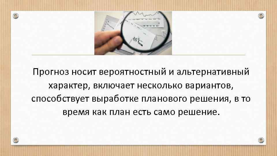 Прогноз носит вероятностный и альтернативный характер, включает несколько вариантов, способствует выработке планового решения, в