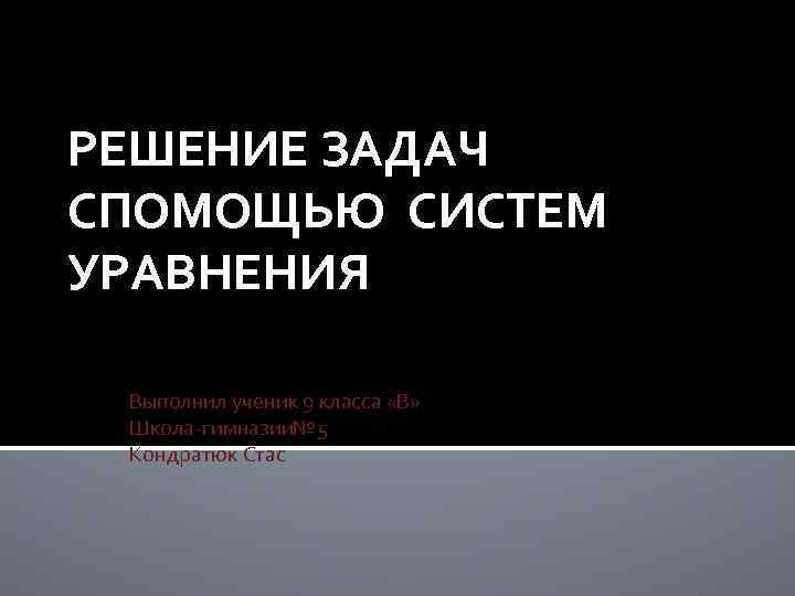 РЕШЕНИЕ ЗАДАЧ СПОМОЩЬЮ СИСТЕМ УРАВНЕНИЯ Выполнил ученик 9 класса «В» Школа-гимназии№ 5 Кондратюк Стас