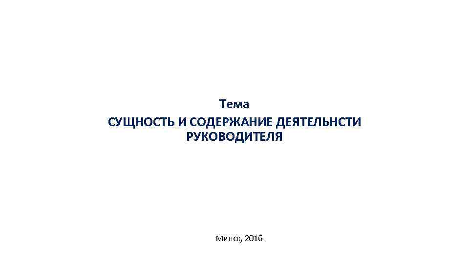 Тема CУЩНОСТЬ И СОДЕРЖАНИЕ ДЕЯТЕЛЬНСТИ РУКОВОДИТЕЛЯ Минск, 2016 