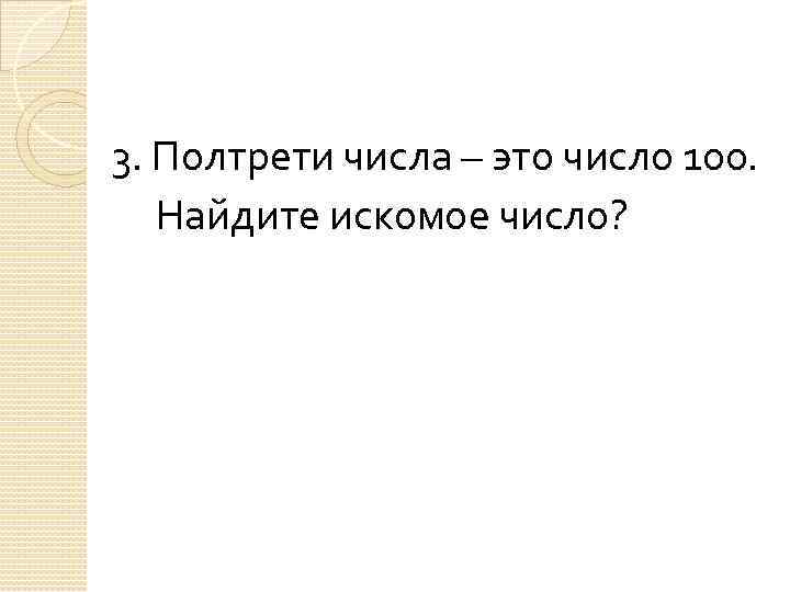 3. Полтрети числа – это число 100. Найдите искомое число? 