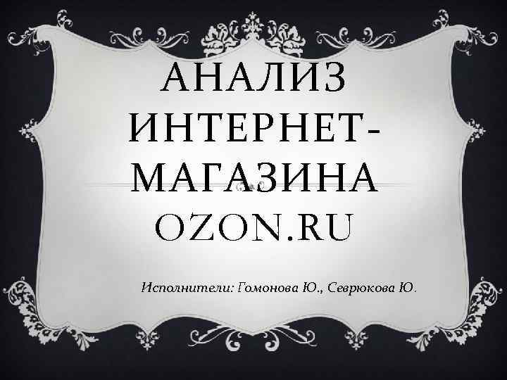 АНАЛИЗ ИНТЕРНЕТМАГАЗИНА OZON. RU Исполнители: Гомонова Ю. , Севрюкова Ю. 