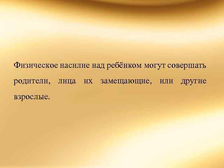 Физическое насилие над ребёнком могут совершать родители, лица их замещающие, или другие взрослые. 