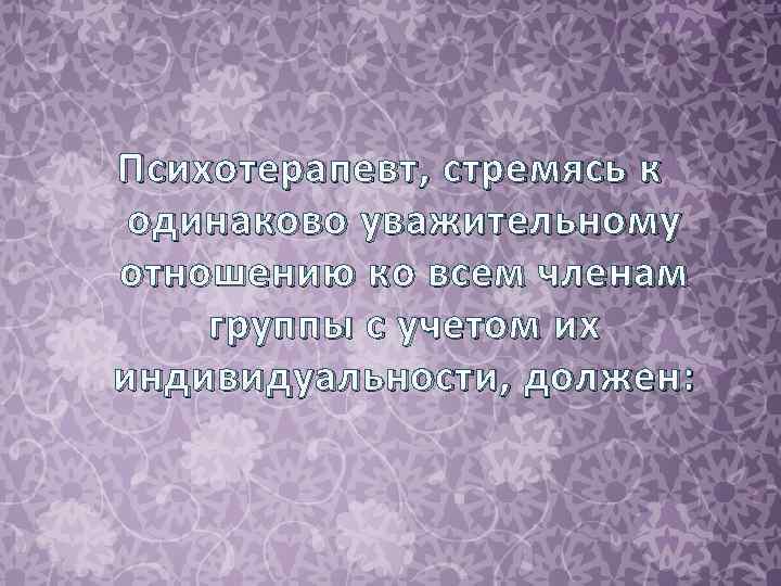 Психотерапевт , стремясь к одинаково уважительному отношению ко всем членам группы с учетом их