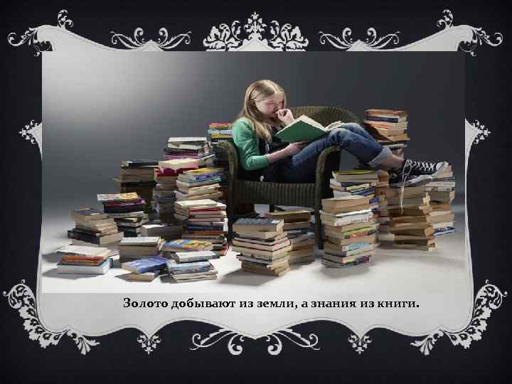 Золото добывают из земли, а знания из книги. 