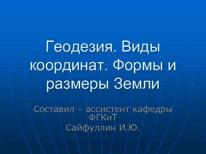 Геодезия. Виды координат. Формы и размеры Земли Составил – ассистент кафедры ФГКи. Т Сайфуллин