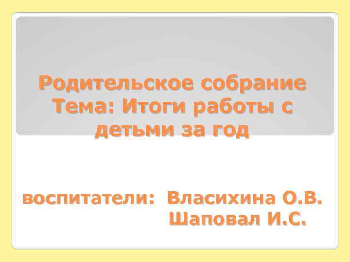 Родительское собрание Тема: Итоги работы с детьми за год воспитатели: Власихина О. В. Шаповал