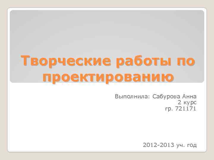Творческие работы по проектированию Выполнила: Сабурова Анна 2 курс гр. 721171 2012 -2013 уч.