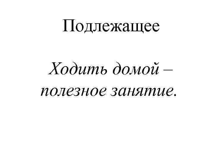 Подлежащее Ходить домой – полезное занятие. 