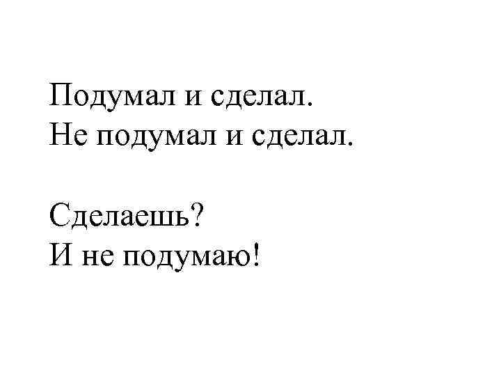 Подумал и сделал. Не подумал и сделал. Сделаешь? И не подумаю! 