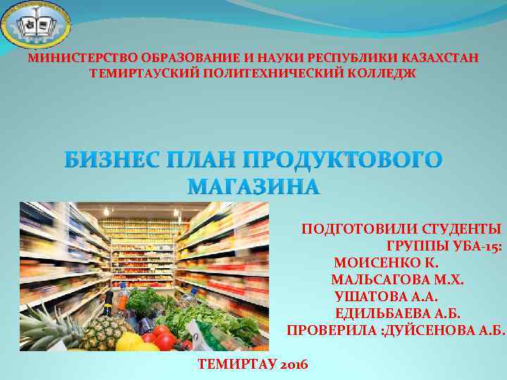 МИНИСТЕРСТВО ОБРАЗОВАНИЕ И НАУКИ РЕСПУБЛИКИ КАЗАХСТАН ТЕМИРТАУСКИЙ ПОЛИТЕХНИЧЕСКИЙ КОЛЛЕДЖ БИЗНЕС ПЛАН ПРОДУКТОВОГО МАГАЗИНА ПОДГОТОВИЛИ