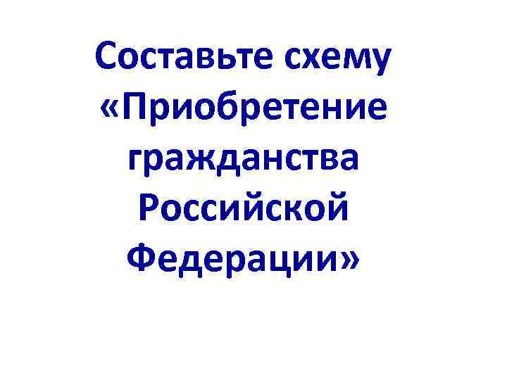 Составьте схему «Приобретение гражданства Российской Федерации» 