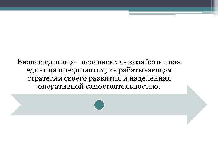 Бизнес-единица - независимая хозяйственная единица предприятия, вырабатывающая стратегии своего развития и наделенная оперативной самостоятельностью.